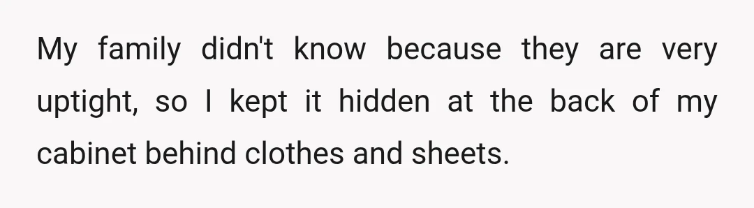 My family didn't know because they are very uptight, so I kept it hidden at the back of my cabinet behind clothes and sheets.