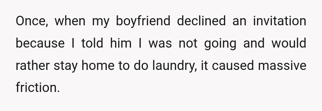 Once, when my boyfriend declined an invitation because I told him I was not going and would rather stay home to do laundry, it caused massive friction.