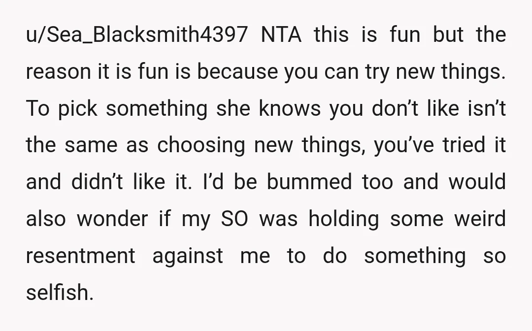 u/Sea_Blacksmith4397 NTA this is fun but the reason it is fun is because you can try new things. To pick something she knows you don’t like isn’t the same as...