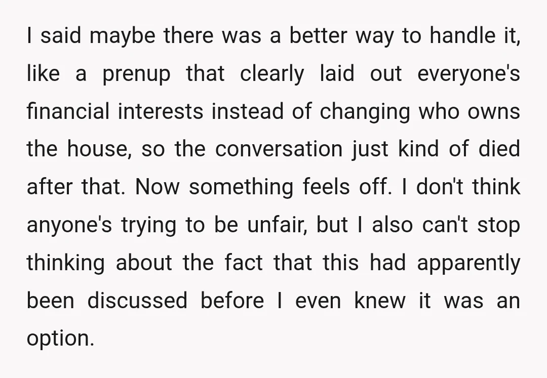I said maybe there was a better way to handle it, like a prenup that clearly laid out everyone's financial interests instead of changing who owns the house, so the...