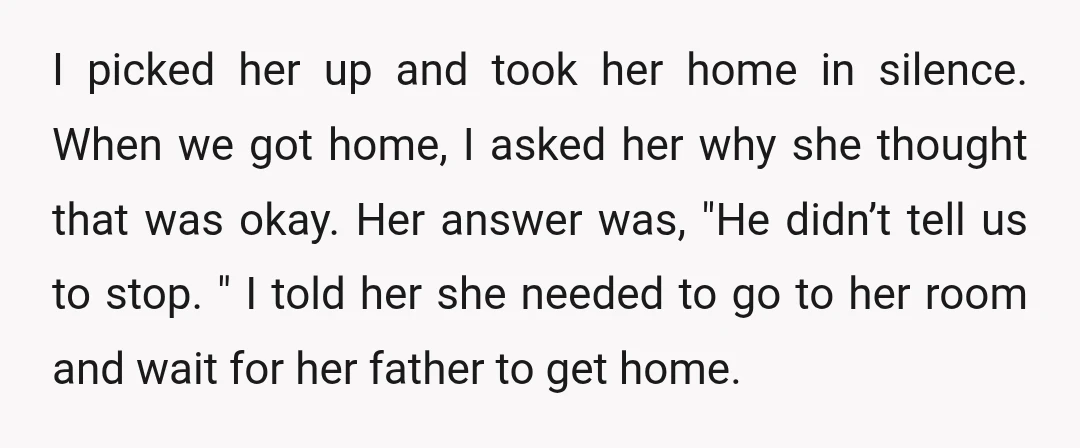 I picked her up and took her home in silence. When we got home, I asked her why she thought that was okay. Her answer was, "He didn’t tell us...