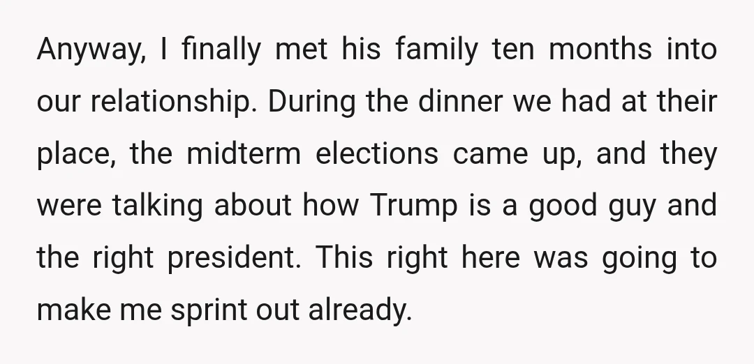 Anyway, I finally met his family ten months into our relationship. During the dinner we had at their place, the midterm elections came up, and they were talking about how...
