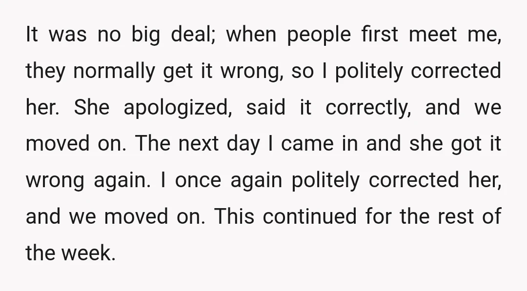 It was no big deal; when people first meet me, they normally get it wrong, so I politely corrected her. She apologized, said it correctly, and we moved on. The...