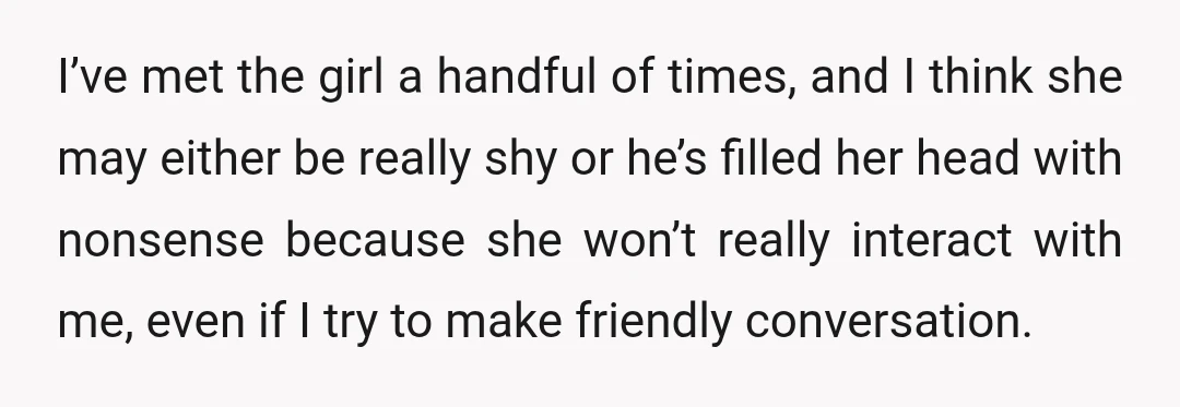 I’ve met the girl a handful of times, and I think she may either be really shy or he’s filled her head with nonsense because she won’t really interact with...