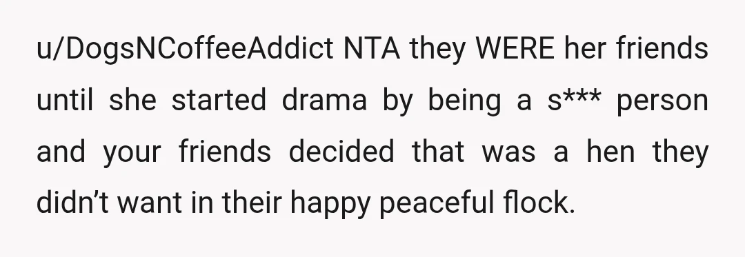 u/DogsNCoffeeAddict NTA they WERE her friends until she started drama by being a s*** person and your friends decided that was a hen they didn’t want in their happy peaceful...