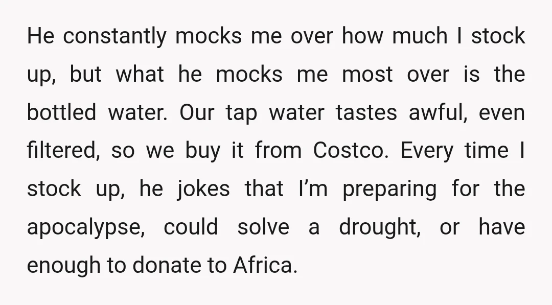 He constantly mocks me over how much I stock up, but what he mocks me most over is the bottled water. Our tap water tastes awful, even filtered, so we...