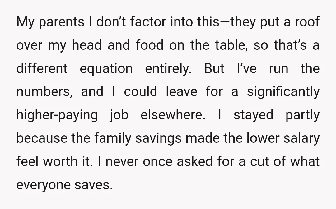 My parents I don’t factor into this—they put a roof over my head and food on the table, so that’s a different equation entirely. But I’ve run the numbers, and...