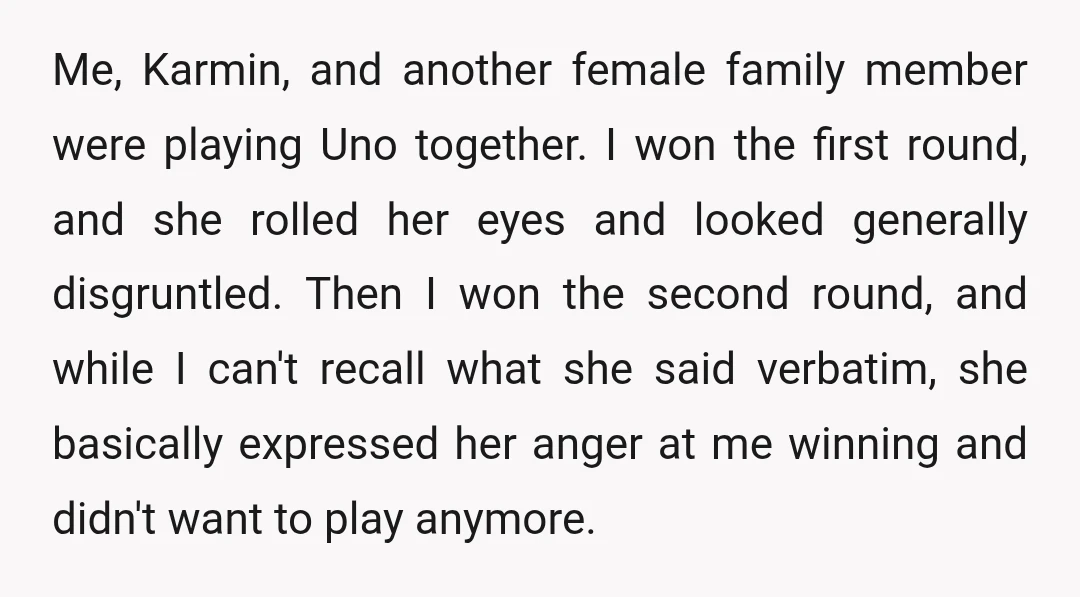 Me, Karmin, and another female family member were playing Uno together. I won the first round, and she rolled her eyes and looked generally disgruntled. Then I won the second...