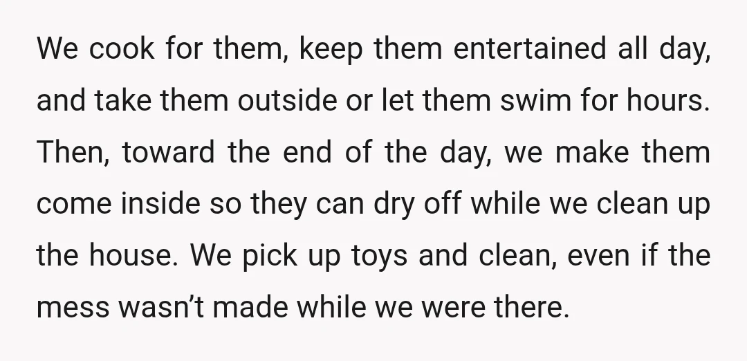 We cook for them, keep them entertained all day, and take them outside or let them swim for hours. Then, toward the end of the day, we make them come...