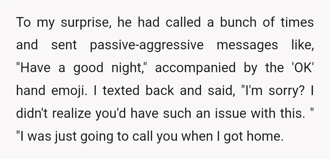 To my surprise, he had called a bunch of times and sent passive-aggressive messages like, "Have a good night," accompanied by the 'OK' hand emoji. I texted back and said,...