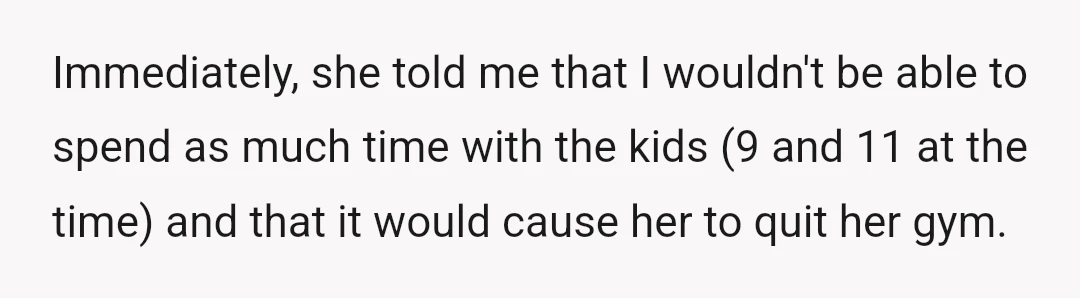 Immediately, she told me that I wouldn't be able to spend as much time with the kids (9 and 11 at the time) and that it would cause her to...