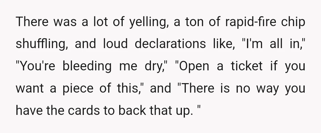 There was a lot of yelling, a ton of rapid-fire chip shuffling, and loud declarations like, "I'm all in," "You're bleeding me dry," "Open a ticket if you want a...