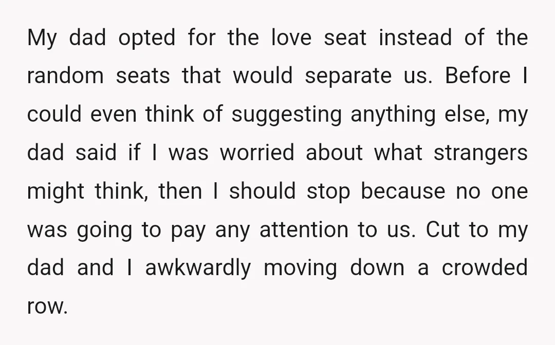 My dad opted for the love seat instead of the random seats that would separate us. Before I could even think of suggesting anything else, my dad said if I...