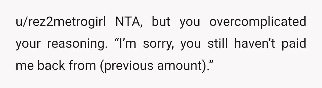 u/rez2metrogirl
NTA, but you overcomplicated your reasoning. “I’m sorry, you still haven’t paid me back from (previous amount).”