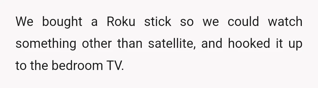 We bought a Roku stick so we could watch something other than satellite, and hooked it up to the bedroom TV.