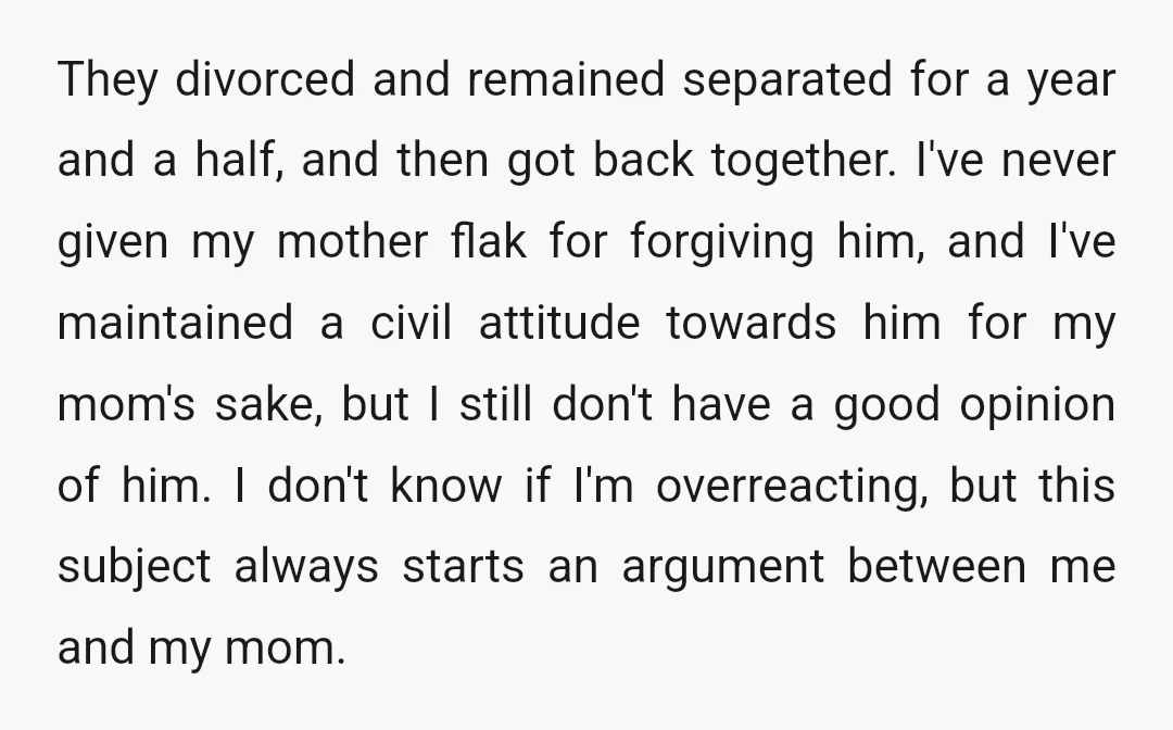 They divorced and remained separated for a year and a half, and then got back together. I've never given my mother flak for forgiving him, and I've maintained a civil...