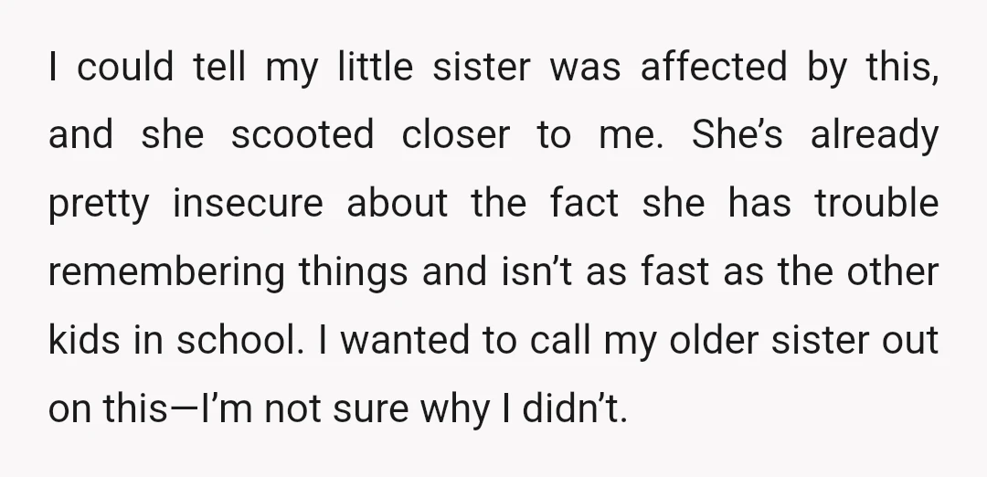 I could tell my little sister was affected by this, and she scooted closer to me. She’s already pretty insecure about the fact she has trouble remembering things and isn’t...