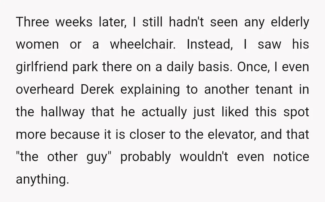 Three weeks later, I still hadn't seen any elderly women or a wheelchair. Instead, I saw his girlfriend park there on a daily basis. Once, I even overheard Derek explaining...