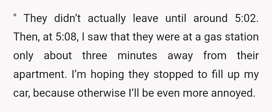 " They didn’t actually leave until around 5:02. Then, at 5:08, I saw that they were at a gas station only about three minutes away from their apartment. I’m hoping...