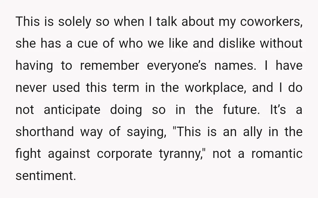 This is solely so when I talk about my coworkers, she has a cue of who we like and dislike without having to remember everyone’s names. I have never used...