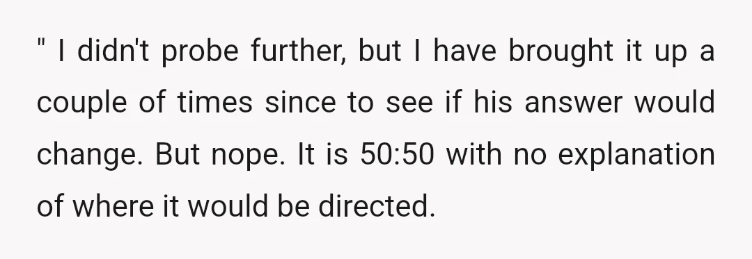 " I didn't probe further, but I have brought it up a couple of times since to see if his answer would change. But nope. It is 50:50 with no...