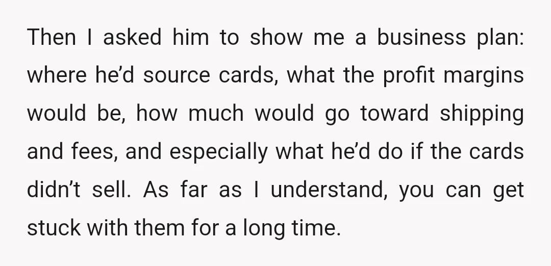 Then I asked him to show me a business plan: where he’d source cards, what the profit margins would be, how much would go toward shipping and fees, and especially...