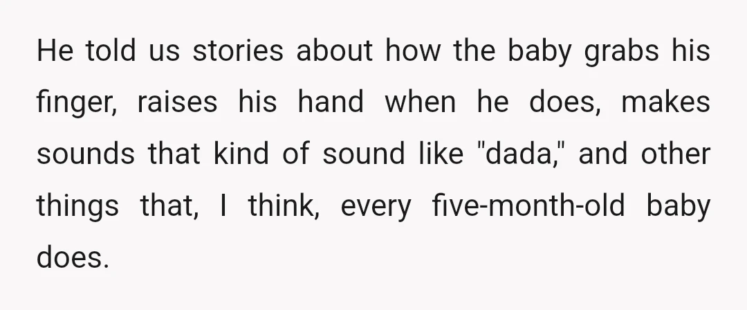 He told us stories about how the baby grabs his finger, raises his hand when he does, makes sounds that kind of sound like "dada," and other things that, I...