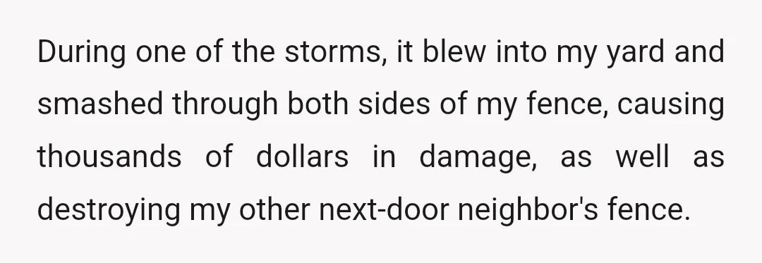 During one of the storms, it blew into my yard and smashed through both sides of my fence, causing thousands of dollars in damage, as well as destroying my other...