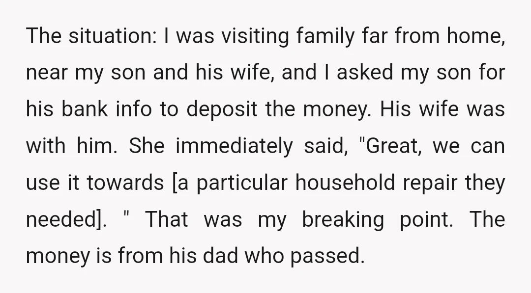 The situation: I was visiting family far from home, near my son and his wife, and I asked my son for his bank info to deposit the money. His wife...
