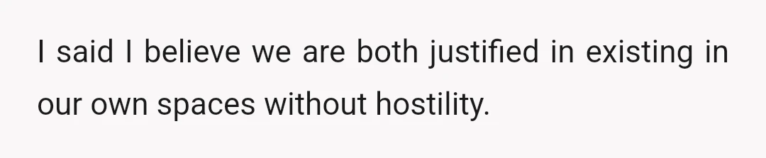 I said I believe we are both justified in existing in our own spaces without hostility.