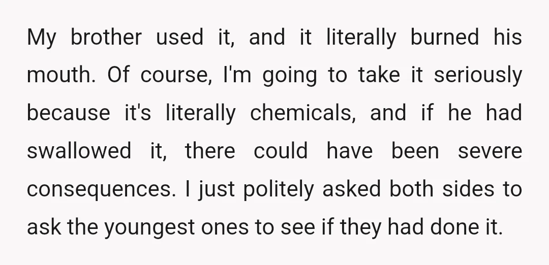 My brother used it, and it literally burned his mouth. Of course, I'm going to take it seriously because it's literally chemicals, and if he had swallowed it, there could...