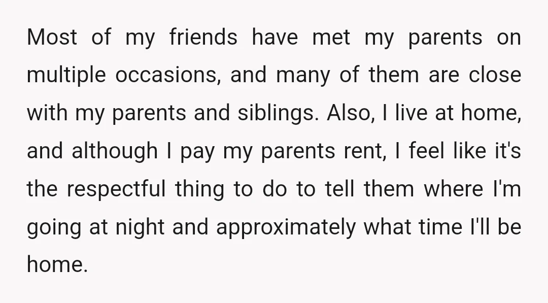 Most of my friends have met my parents on multiple occasions, and many of them are close with my parents and siblings. Also, I live at home, and although I...