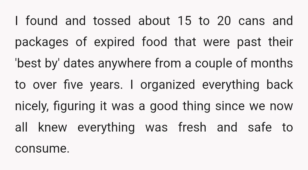 I found and tossed about 15 to 20 cans and packages of expired food that were past their 'best by' dates anywhere from a couple of months to over five...