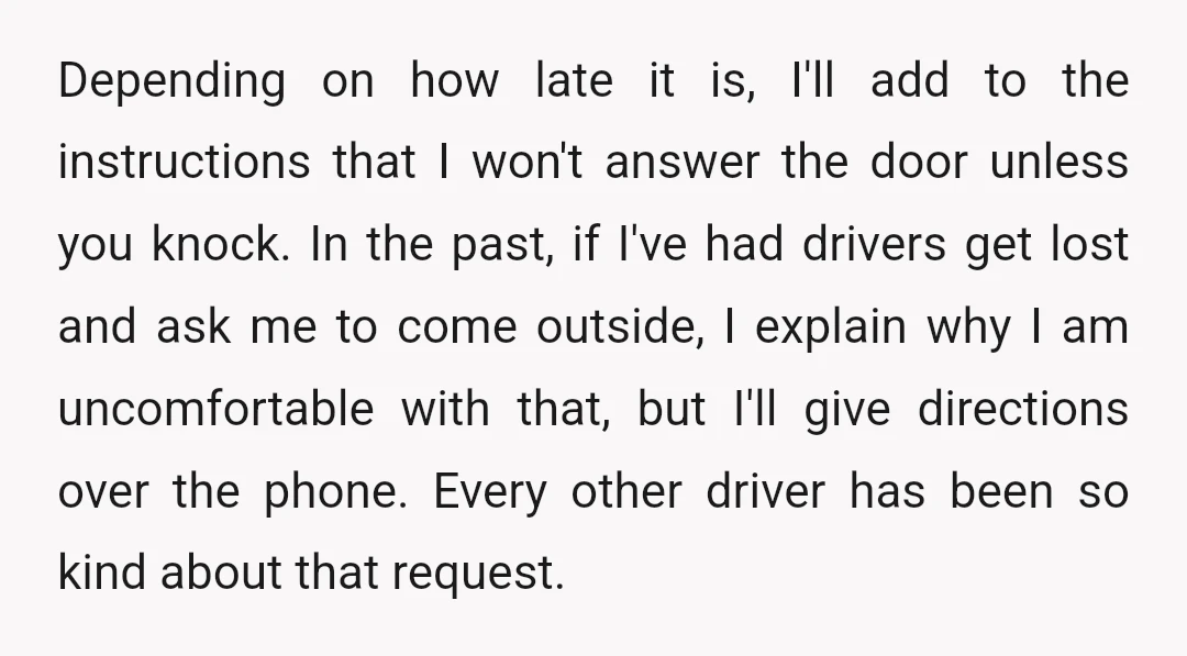 Depending on how late it is, I'll add to the instructions that I won't answer the door unless you knock. In the past, if I've had drivers get lost and...