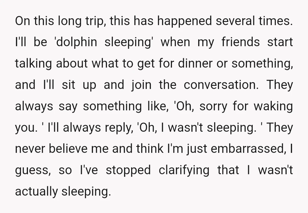 On this long trip, this has happened several times. I'll be 'dolphin sleeping' when my friends start talking about what to get for dinner or something, and I'll sit up...