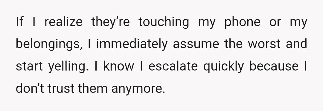 If I realize they’re touching my phone or my belongings, I immediately assume the worst and start yelling. I know I escalate quickly because I don’t trust them anymore.