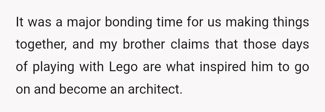 It was a major bonding time for us making things together, and my brother claims that those days of playing with Lego are what inspired him to go on and...