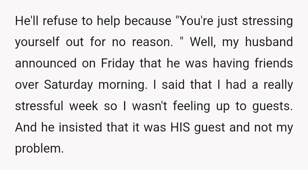 He'll refuse to help because "You're just stressing yourself out for no reason. " Well, my husband announced on Friday that he was having friends over Saturday morning. I said...
