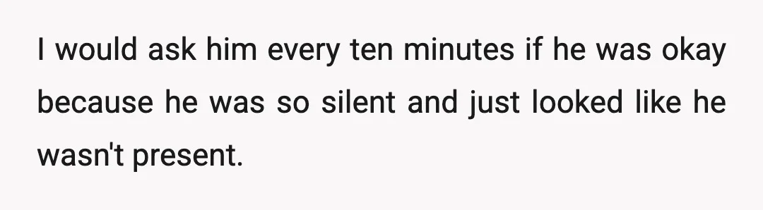 I would ask him every ten minutes if he was okay because he was so silent and just looked like he wasn't present.