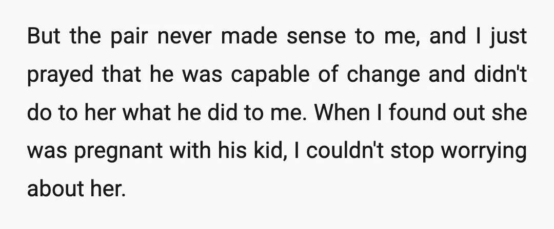 But the pair never made sense to me, and I just prayed that he was capable of change and didn't do to her what he did to me. When I...
