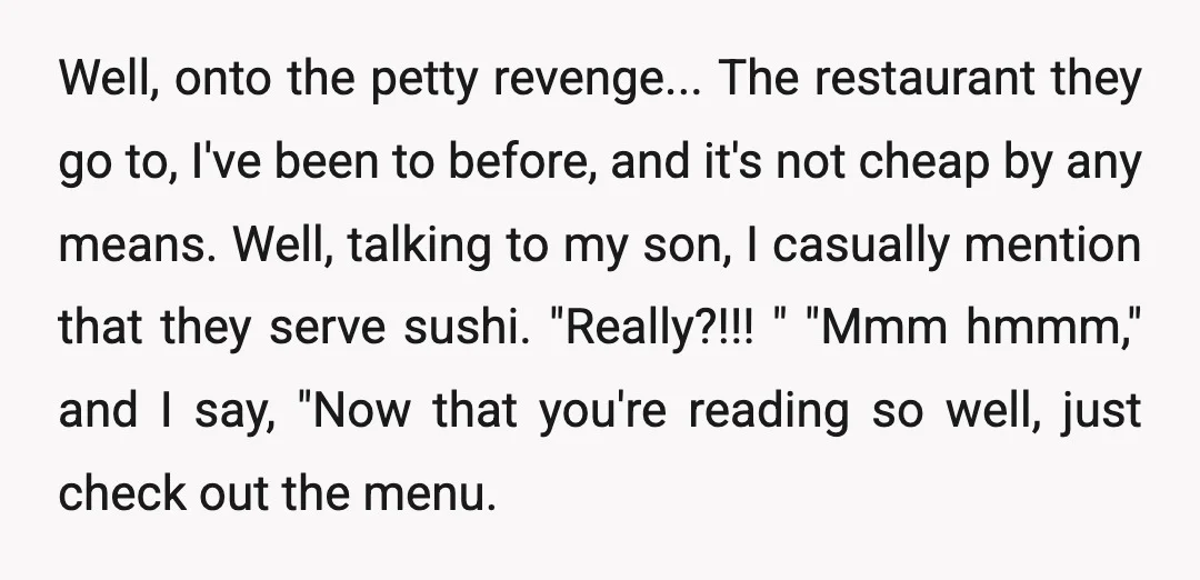 Well, onto the petty revenge... The restaurant they go to, I've been to before, and it's not cheap by any means. Well, talking to my son, I casually mention that...