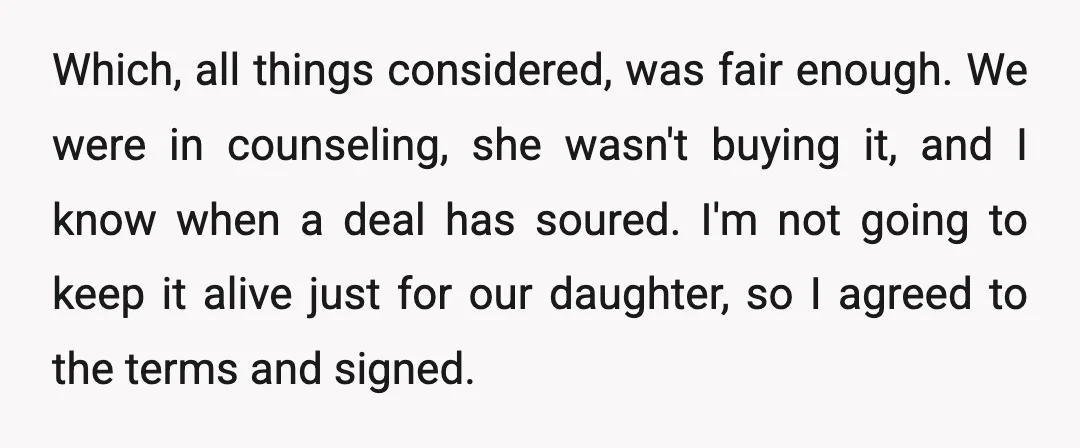 Which, all things considered, was fair enough. We were in counseling, she wasn't buying it, and I know when a deal has soured. I'm not going to keep it alive...