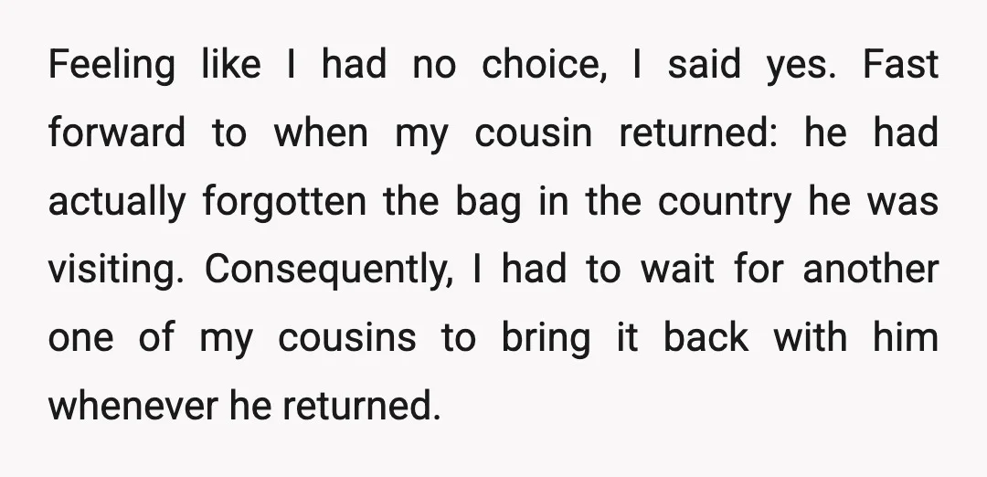 Feeling like I had no choice, I said yes. Fast forward to when my cousin returned: he had actually forgotten the bag in the country he was visiting. Consequently, I...