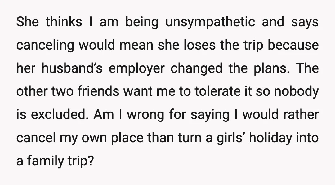 She thinks I am being unsympathetic and says canceling would mean she loses the trip because her husband’s employer changed the plans. The other two friends want me to tolerate...