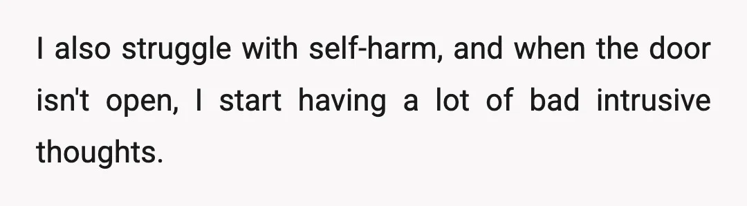 I also struggle with self-harm, and when the door isn't open, I start having a lot of bad intrusive thoughts.