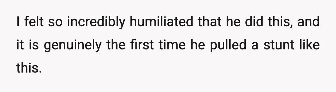 I felt so incredibly humiliated that he did this, and it is genuinely the first time he pulled a stunt like this.