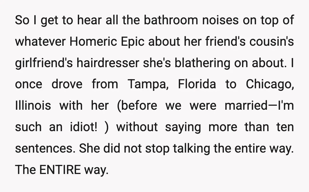 So I get to hear all the bathroom noises on top of whatever Homeric Epic about her friend's cousin's girlfriend's hairdresser she's blathering on about. I once drove from Tampa,...