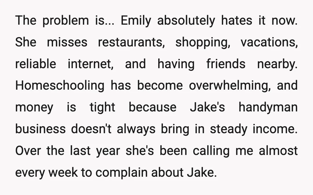 The problem is... Emily absolutely hates it now. She misses restaurants, shopping, vacations, reliable internet, and having friends nearby. Homeschooling has become overwhelming, and money is tight because Jake's handyman...