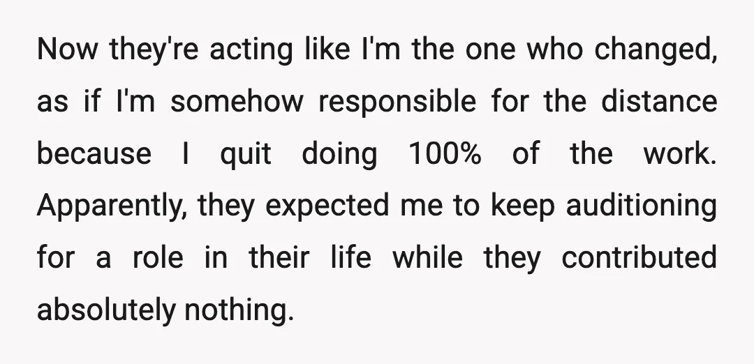 Now they're acting like I'm the one who changed, as if I'm somehow responsible for the distance because I quit doing 100% of the work. Apparently, they expected me to...