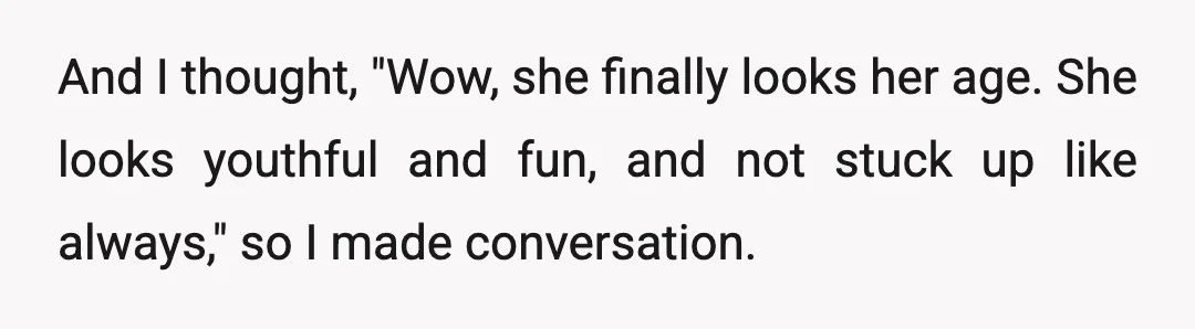 And I thought, "Wow, she finally looks her age. She looks youthful and fun, and not stuck up like always," so I made conversation.